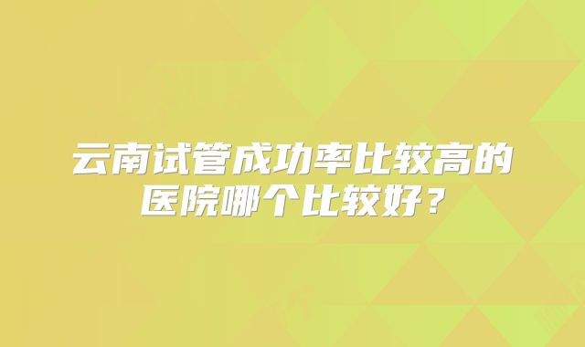 云南试管成功率比较高的医院哪个比较好?