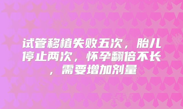 试管移植失败五次，胎儿停止两次，怀孕翻倍不长，需要增加剂量
