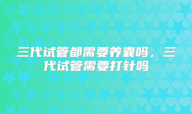 三代试管都需要养囊吗,三代试管需要打针吗