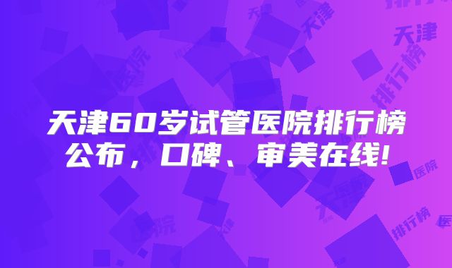 天津60岁试管医院排行榜公布,口碑、审美在线!