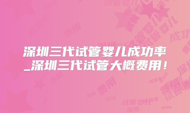 深圳三代试管婴儿成功率_深圳三代试管大概费用!