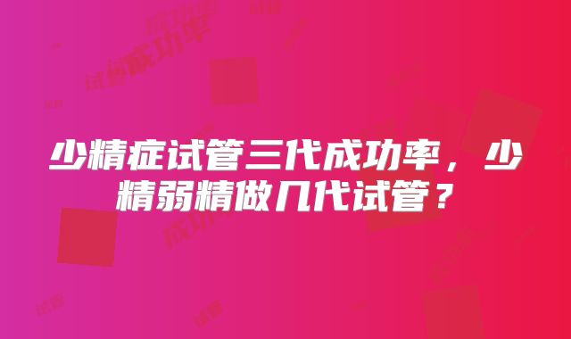 少精症试管三代成功率,少精弱精做几代试管?