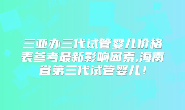 三亚办三代试管婴儿价格表参考最新影响因素,海南省第三代试管婴儿！