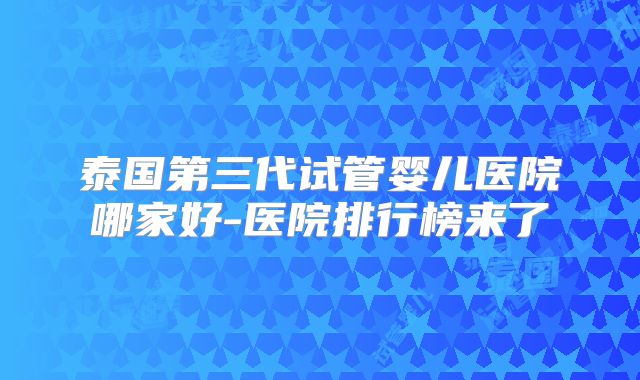 泰国第三代试管婴儿医院哪家好-医院排行榜来了