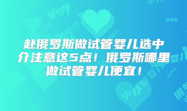 赴俄罗斯做试管婴儿选中介注意这5点！俄罗斯哪里做试管婴儿便宜！