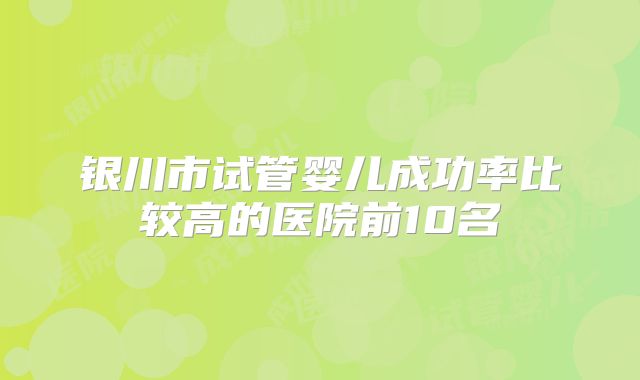 银川市试管婴儿成功率比较高的医院前10名