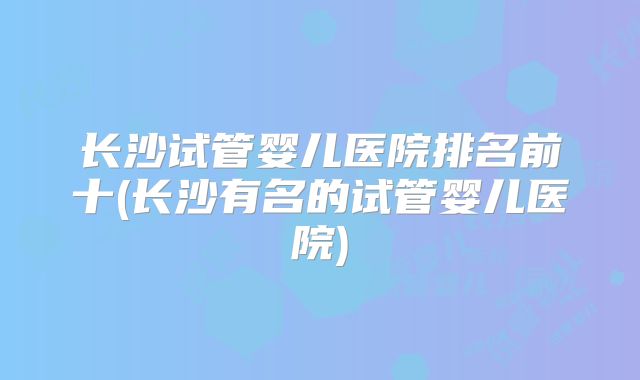 长沙试管婴儿医院排名前十(长沙有名的试管婴儿医院)