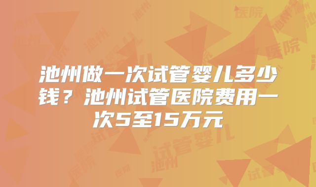 池州做一次试管婴儿多少钱？池州试管医院费用一次5至15万元