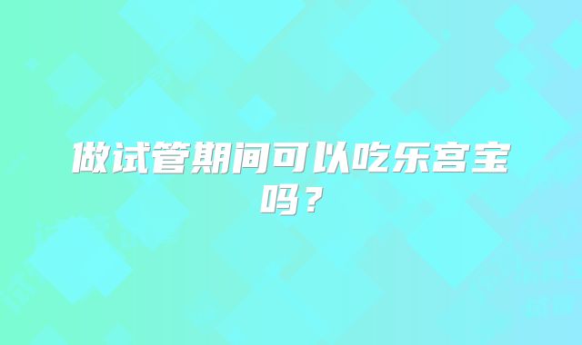 做试管期间可以吃乐宫宝吗？