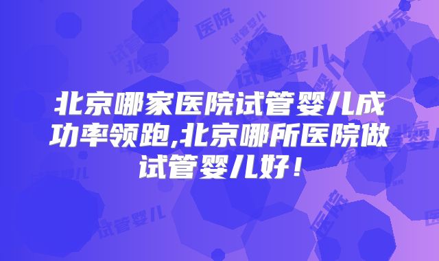 北京哪家医院试管婴儿成功率领跑,北京哪所医院做试管婴儿好！