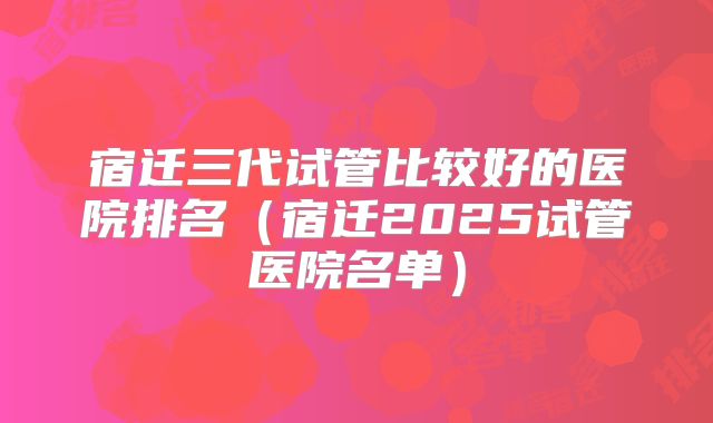 宿迁三代试管比较好的医院排名（宿迁2025试管医院名单）