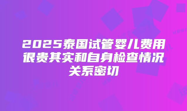 2025泰国试管婴儿费用很贵其实和自身检查情况关系密切