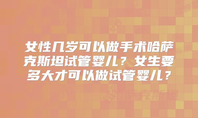 女性几岁可以做手术哈萨克斯坦试管婴儿？女生要多大才可以做试管婴儿？