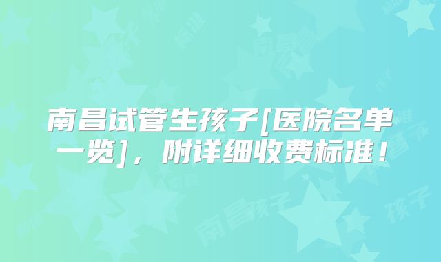 南昌试管生孩子[医院名单一览]，附详细收费标准！