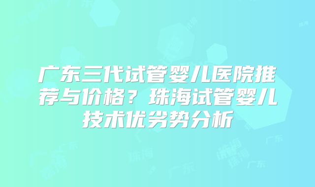 广东三代试管婴儿医院推荐与价格？珠海试管婴儿技术优劣势分析