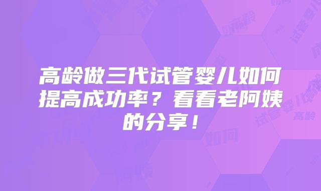 高龄做三代试管婴儿如何提高成功率？看看老阿姨的分享！