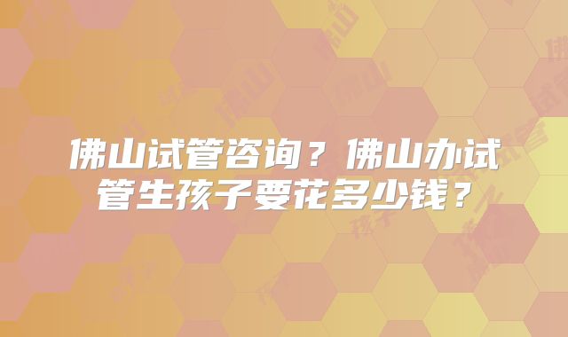 佛山试管咨询?佛山办试管生孩子要花多少钱?