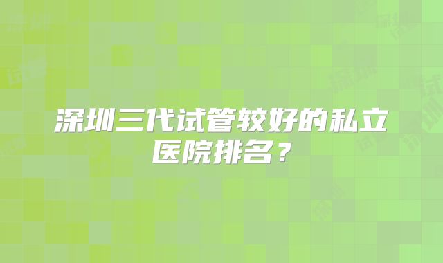深圳三代试管较好的私立医院排名?