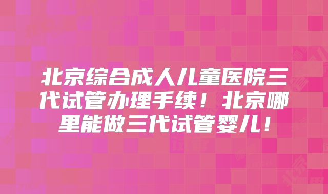 北京综合成人儿童医院三代试管办理手续!北京哪里能做三代试管婴儿!