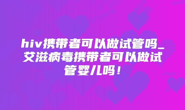 hiv携带者可以做试管吗_艾滋病毒携带者可以做试管婴儿吗！