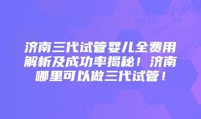 济南三代试管婴儿全费用解析及成功率揭秘！济南哪里可以做三代试管！