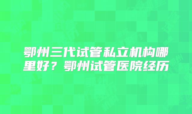 鄂州三代试管私立机构哪里好？鄂州试管医院经历