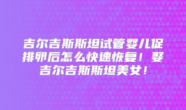 吉尔吉斯斯坦试管婴儿促排卵后怎么快速恢复！娶吉尔吉斯斯坦美女！