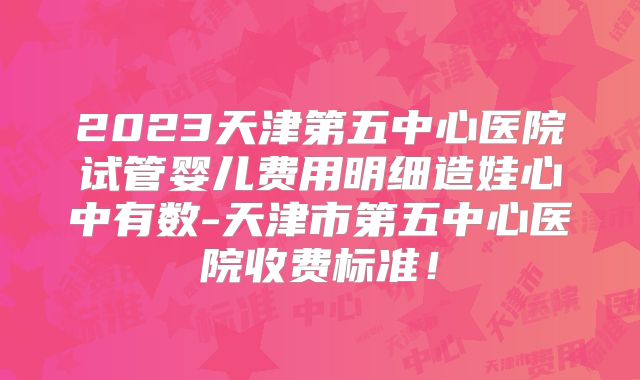 2023天津第五中心医院试管婴儿费用明细造娃心中有数-天津市第五中心医院收费标准!