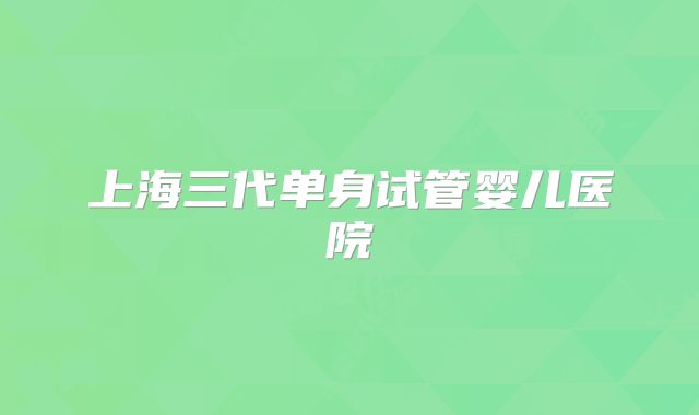 上海三代单身试管婴儿医院
