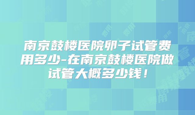 南京鼓楼医院卵子试管费用多少-在南京鼓楼医院做试管大概多少钱!