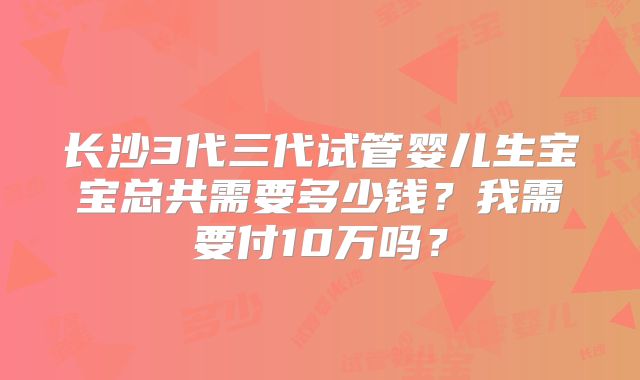 长沙3代三代试管婴儿生宝宝总共需要多少钱？我需要付10万吗？