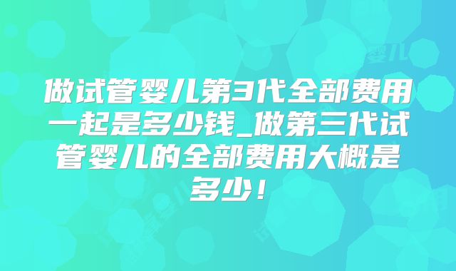 做试管婴儿第3代全部费用一起是多少钱_做第三代试管婴儿的全部费用大概是多少!