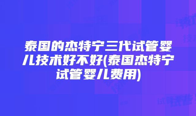 泰国的杰特宁三代试管婴儿技术好不好(泰国杰特宁试管婴儿费用)