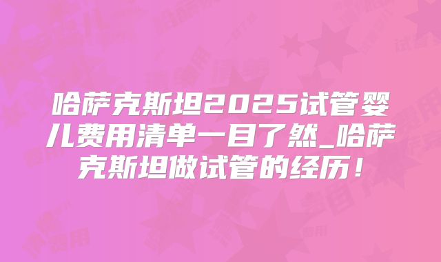 哈萨克斯坦2025试管婴儿费用清单一目了然_哈萨克斯坦做试管的经历!