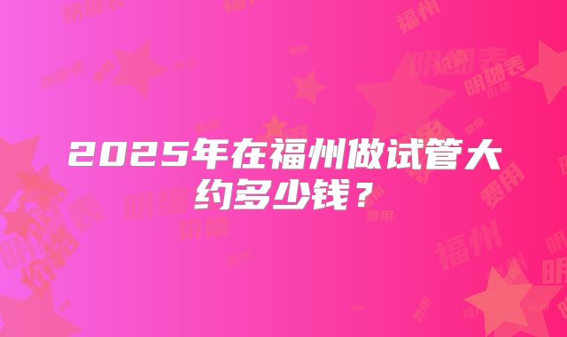 2025年在福州做试管大约多少钱?