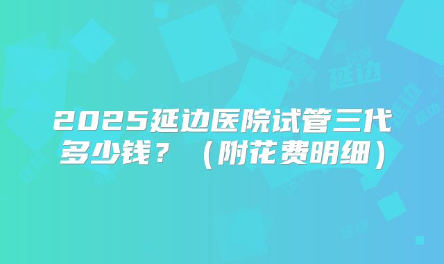 2025延边医院试管三代多少钱？（附花费明细）