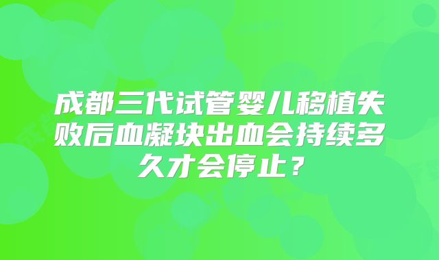 成都三代试管婴儿移植失败后血凝块出血会持续多久才会停止?