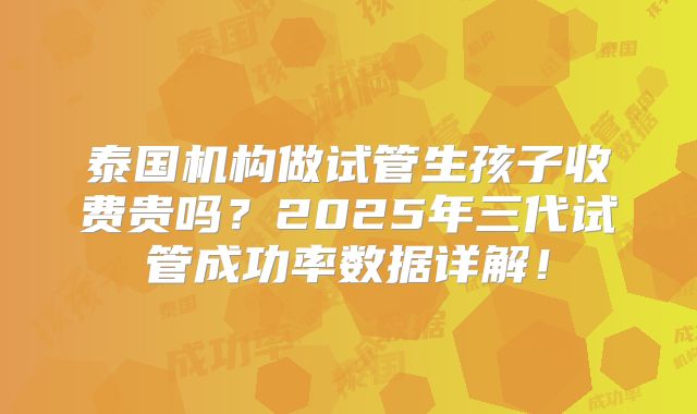 泰国机构做试管生孩子收费贵吗?2025年三代试管成功率数据详解!