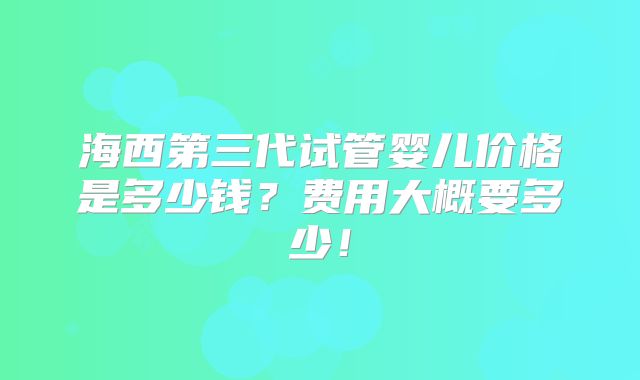 海西第三代试管婴儿价格是多少钱？费用大概要多少！