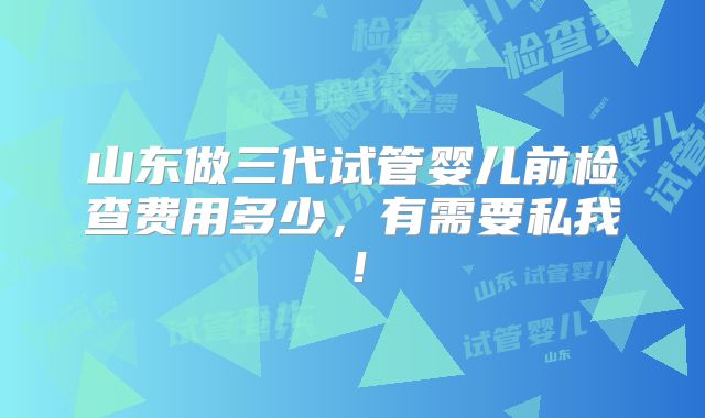 山东做三代试管婴儿前检查费用多少,有需要私我!