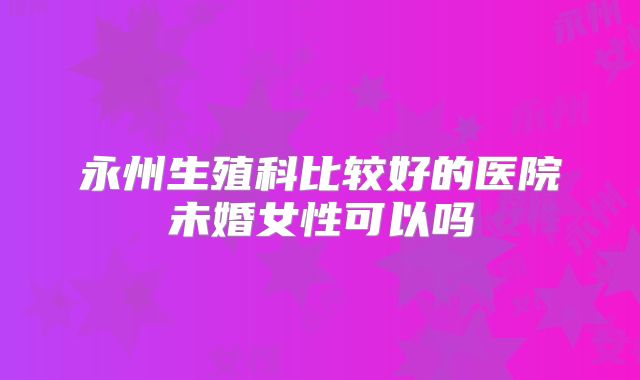永州生殖科比较好的医院未婚女性可以吗