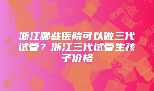 浙江哪些医院可以做三代试管？浙江三代试管生孩子价格