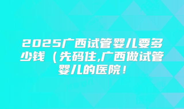2025广西试管婴儿要多少钱(先码住,广西做试管婴儿的医院!
