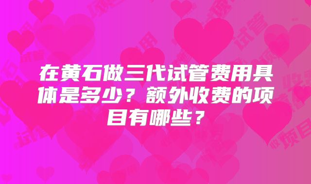 在黄石做三代试管费用具体是多少?额外收费的项目有哪些?