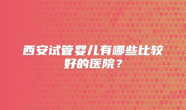 西安试管婴儿有哪些比较好的医院？