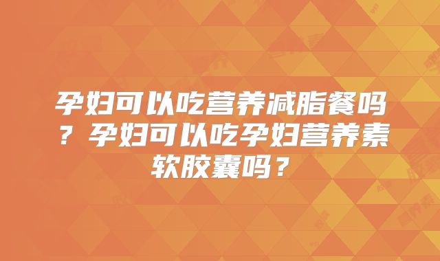 孕妇可以吃营养减脂餐吗？孕妇可以吃孕妇营养素软胶囊吗？