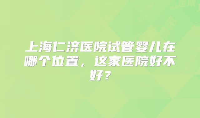 上海仁济医院试管婴儿在哪个位置，这家医院好不好？