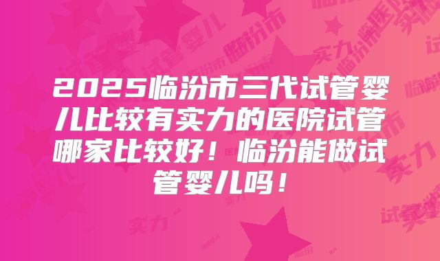 2025临汾市三代试管婴儿比较有实力的医院试管哪家比较好！临汾能做试管婴儿吗！