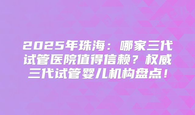2025年珠海：哪家三代试管医院值得信赖？权威三代试管婴儿机构盘点！