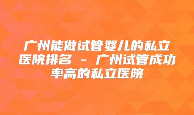 广州能做试管婴儿的私立医院排名 - 广州试管成功率高的私立医院
